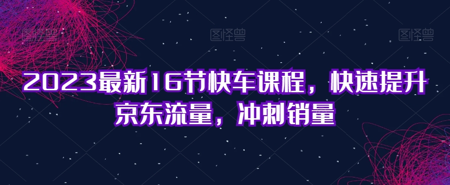 2023最新16节快车课程，快速提升京东流量，冲刺销量