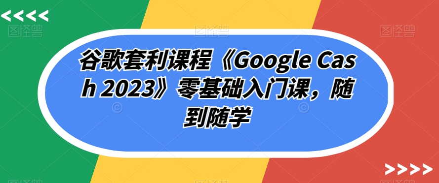 谷歌套利课程《Google Cash 2023》零基础入门课，随到随学